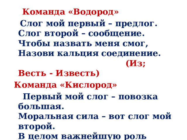   Команда «Водород»  Слог мой первый – предлог.  Слог второй – сообщение.  Чтобы назвать меня смог,  Назови кальция соединение.   (Из; Весть - Известь)  Команда «Кислород»  Первый мой слог – повозка большая.  Моральная сила – вот слог мой второй.  В целом важнейшую роль выполняя,  Хотя и невидим, всегда я с тобой.   (Воз; Дух – Воздух) 