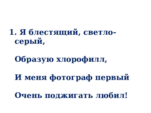 1. Я блестящий, светло-серый,   Образую хлорофилл,   И меня фотограф первый   Очень поджигать любил! 