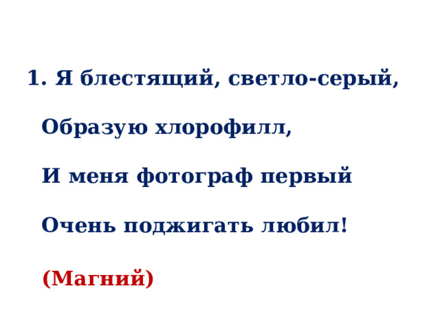  1. Я блестящий, светло-серый,   Образую хлорофилл,   И меня фотограф первый   Очень поджигать любил!  (Магний) 