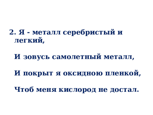 2. Я - металл серебристый и легкий,   И зовусь самолетный металл,   И покрыт я оксидною пленкой,   Чтоб меня кислород не достал. 