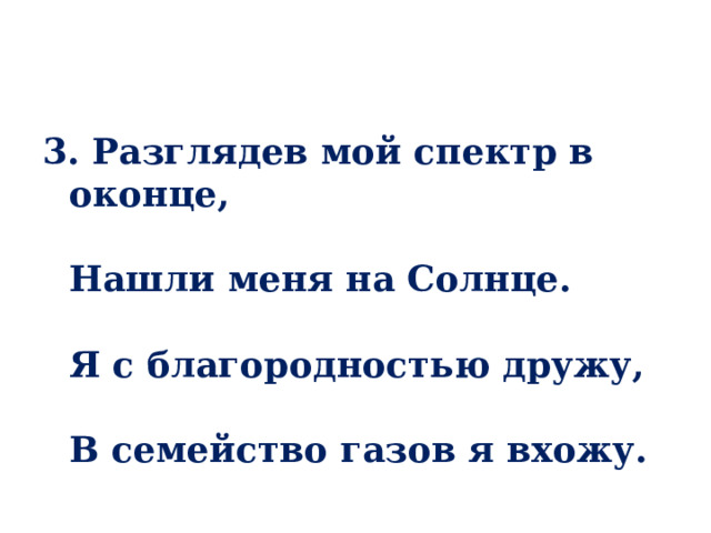 3. Разглядев мой спектр в оконце,   Нашли меня на Солнце.   Я с благородностью дружу,   В семейство газов я вхожу. 