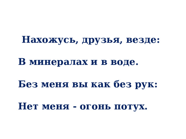 Нахожусь, друзья, везде:   В минералах и в воде.   Без меня вы как без рук:   Нет меня - огонь потух. 
