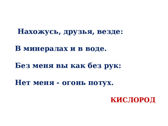  Нахожусь, друзья, везде:   В минералах и в воде.   Без меня вы как без рук:   Нет меня - огонь потух.    КИСЛОРОД 
