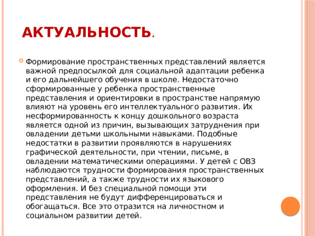 Актуальность .   Формирование пространственных представлений является важной предпосылкой для социальной адаптации ребенка и его дальнейшего обучения в школе. Недостаточно сформированные у ребенка пространственные представления и ориентировки в пространстве напрямую влияют на уровень его интеллектуального развития. Их несформированность к концу дошкольного возраста является одной из причин, вызывающих затруднения при овладении детьми школьными навыками. Подобные недостатки в развитии проявляются в нарушениях графической деятельности, при чтении, письме, в овладении математическими операциями. У детей с ОВЗ наблюдаются трудности формирования пространственных представлений, а также трудности их языкового оформления. И без специальной помощи эти представления не будут дифференцироваться и обогащаться. Все это отразится на личностном и социальном развитии детей. 