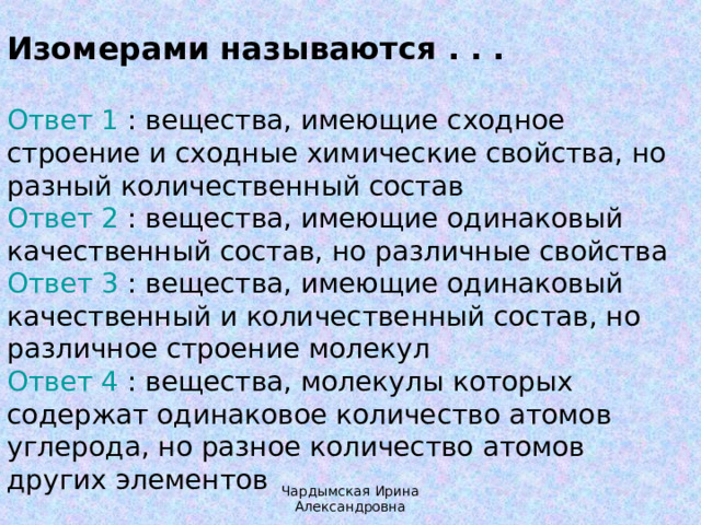 Изомерами называются . . . Ответ 1 : вещества, имеющие сходное строение и сходные химические свойства, но разный количественный состав  Ответ 2 : вещества, имеющие одинаковый качественный состав, но различные свойства  Ответ 3 : вещества, имеющие одинаковый качественный и количественный состав, но различное строение молекул  Ответ 4 : вещества, молекулы которых содержат одинаковое количество атомов углерода, но разное количество атомов других элементов Чардымская Ирина Александровна 