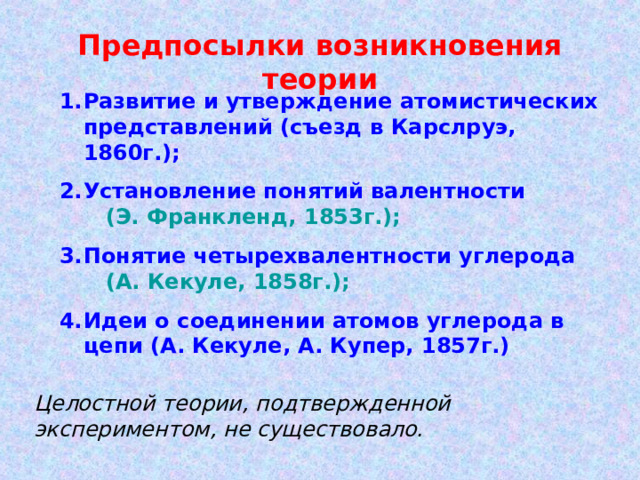 Предпосылки возникновения теории Развитие и утверждение атомистических представлений ( съезд в Карслруэ, 1860г.); Установление понятий валентности (Э. Франкленд, 1853г.); Понятие четырехвалентности углерода (А. Кекуле, 1858г.); Идеи о соединении атомов углерода в цепи (А. Кекуле, А. Купер, 1857г.)  Целостной теории, подтвержденной экспериментом, не существовало. 