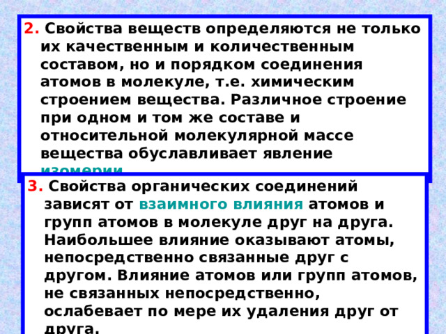 2. Свойства веществ определяются не только их качественным и количественным составом, но и порядком соединения атомов в молекуле, т.е. химическим строением вещества. Различное строение при одном и том же составе и относительной молекулярной массе вещества обуславливает явление изомерии. 3. Свойства органических соединений зависят от взаимного влияния атомов и групп атомов в молекуле друг на друга. Наибольшее влияние оказывают атомы, непосредственно связанные друг с другом. Влияние атомов или групп атомов, не связанных непосредственно, ослабевает по мере их удаления друг от друга. 