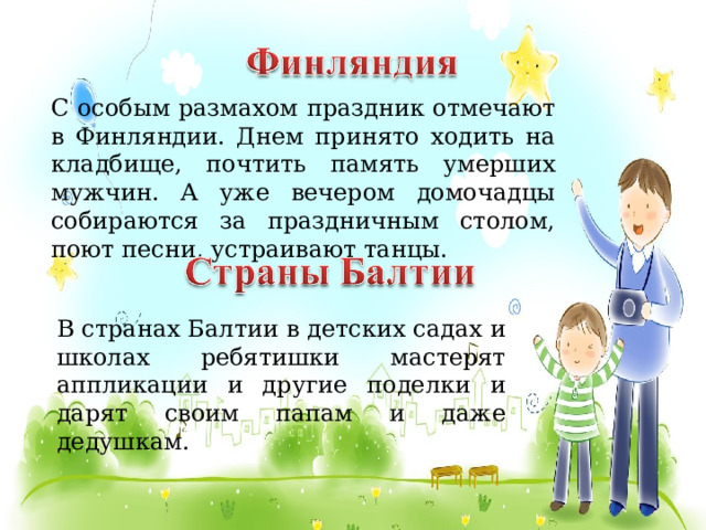 С особым размахом праздник отмечают в Финляндии. Днем принято ходить на кладбище, почтить память умерших мужчин. А уже вечером домочадцы собираются за праздничным столом, поют песни, устраивают танцы.  В странах Балтии в детских садах и школах ребятишки мастерят аппликации и другие поделки и дарят своим папам и даже дедушкам.  