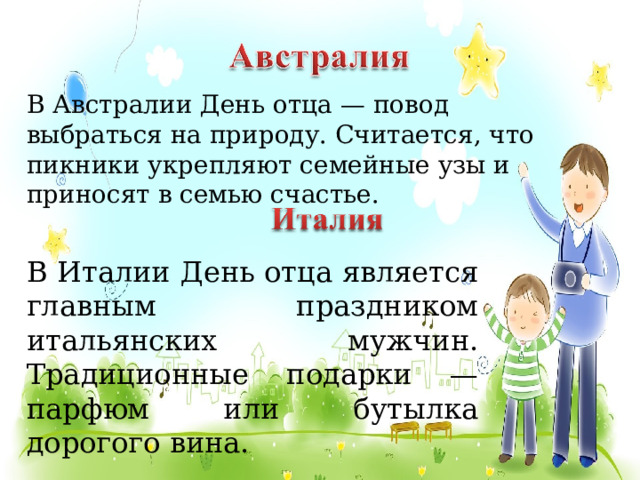 В Австралии День отца — повод выбраться на природу. Считается, что пикники укрепляют семейные узы и приносят в семью счастье. В Италии День отца является главным праздником итальянских мужчин. Традиционные подарки — парфюм или бутылка дорогого вина.  