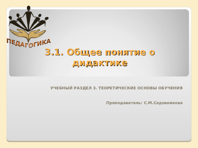 3.1. Общее понятие о дидактике   УЧЕБНЫЙ РАЗДЕЛ 3. ТЕОРЕТИЧЕСКИЕ ОСНОВЫ ОБУЧЕНИЯ    Преподаватель: С.М.Садовникова 