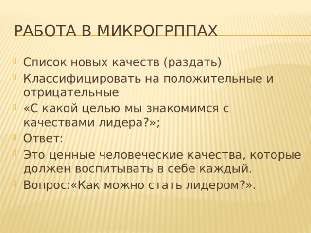 Работа в микрогрппах Список новых качеств (раздать) Классифицировать на положительные и отрицательные «С какой целью мы знакомимся с качествами лидера?»; Ответ: Это ценные человеческие качества, которые должен воспитывать в себе каждый. Вопрос:«Как можно стать лидером?». 