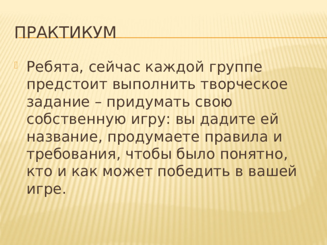 Практикум Ребята, сейчас каждой группе предстоит выполнить творческое задание – придумать свою собственную игру: вы дадите ей название, продумаете правила и требования, чтобы было понятно, кто и как может победить в вашей игре. 