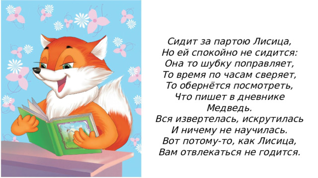 Сидит за партою Лисица, Но ей спокойно не сидится: Она то шубку поправляет, То время по часам сверяет, То обернётся посмотреть, Что пишет в дневнике Медведь. Вся извертелась, искрутилась И ничему не научилась. Вот потому-то, как Лисица, Вам отвлекаться не годится. 