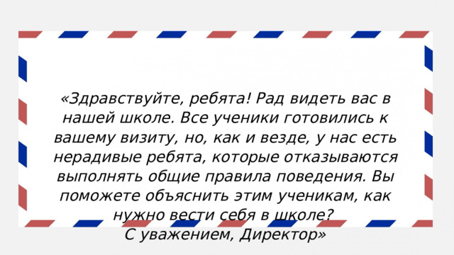 «Здравствуйте, ребята! Рад видеть вас в нашей школе. Все ученики готовились к вашему визиту, но, как и везде, у нас есть нерадивые ребята, которые отказываются выполнять общие правила поведения. Вы поможете объяснить этим ученикам, как нужно вести себя в школе? С уважением, Директор» 