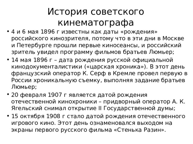 История советского кинематографа 4 и 6 мая 1896 г известны как даты «рождения» российского кинозрителя, потому что в эти дни в Москве и Петербурге прошли первые киносеансы, и российский зритель увидел программу фильмов братьев Люмьер; 14 мая 1896 г – дата рождения русской официальной кинодокументалистики («царская хроника»). В этот день французский оператор К. Серф в Кремле провел первую в России хроникальную съемку, выполняя задание братьев Люмьер; 20 февраля 1907 г является датой рождения отечественной кинохроники – придворный оператор А. К. Ягельский снимал открытие II Государственной думы; 15 октября 1908 г стало датой рождения отечественного игрового кино. Этот день ознаменовался выходом на экраны первого русского фильма «Стенька Разин».   