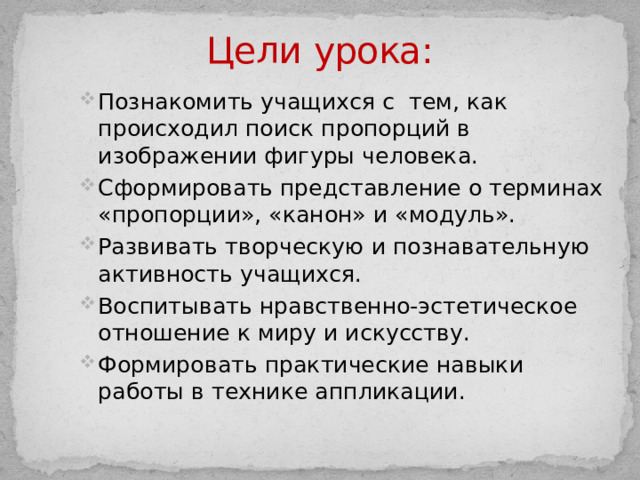 Цели  урока: Познакомить учащихся с тем, как происходил поиск пропорций в изображении фигуры человека. Сформировать представление о терминах «пропорции», «канон» и «модуль». Развивать творческую и познавательную активность учащихся. Воспитывать нравственно-эстетическое отношение к миру и искусству. Формировать практические навыки работы в технике аппликации. 