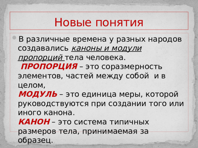 Новые понятия В различные времена у разных народов создавались каноны и модули пропорций тела человека.   ПРОПОРЦИЯ  – это соразмерность элементов, частей между собой и в целом,  МОДУЛЬ – это единица меры, которой руководствуются при создании того или иного канона.  КАНОН – это система типичных размеров тела, принимаемая за образец.   