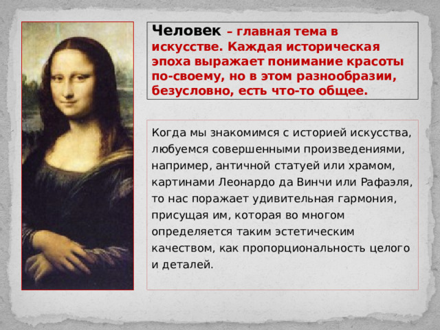 Человек – главная тема в искусстве. Каждая историческая эпоха выражает понимание красоты по-своему, но в этом разнообразии, безусловно, есть что-то общее. Когда мы знакомимся с историей искусства, любуемся совершенными произведениями, например, античной статуей или храмом, картинами Леонардо да Винчи или Рафаэля, то нас поражает удивительная гармония, присущая им, которая во многом определяется таким эстетическим качеством, как пропорциональность целого и деталей. 