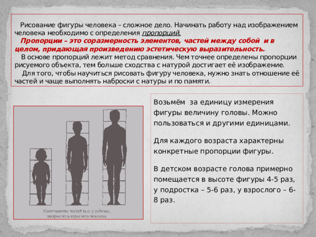  Рисование фигуры человека – сложное дело. Начинать работу над изображением человека необходимо с определения пропорций.    Пропорции – это соразмерность элементов, частей между собой и в целом, придающая произведению эстетическую выразительность.   В основе пропорций лежит метод сравнения. Чем точнее определены пропорции рисуемого объекта, тем больше сходства с натурой достигает её изображение.  Для того, чтобы научиться рисовать фигуру человека, нужно знать отношение её частей и чаще выполнять наброски с натуры и по памяти. Возьмём за единицу измерения фигуры величину головы. Можно пользоваться и другими единицами. Для каждого возраста характерны конкретные пропорции фигуры. В детском возрасте голова примерно помещается в высоте фигуры 4-5 раз, у подростка – 5-6 раз, у взрослого – 6-8 раз. 