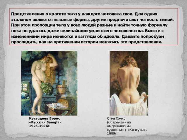 Представления о красоте тела у каждого человека свои. Для одних эталоном являются пышные формы, другие предпочитают четкость линий. При этом пропорции тела у всех людей разные и найти точную формулу пока не удалось даже величайшим умам всего человечества. Вместе с изменениями мира меняются и взгляды об идеале. Давайте попробуем проследить, как на протяжении истории менялись эти представления. Кустодиев Борис «Русская Венера» 1925-1926г. Стив Хэнкс (Современный американский художник ) «Контуры», 1999г. 