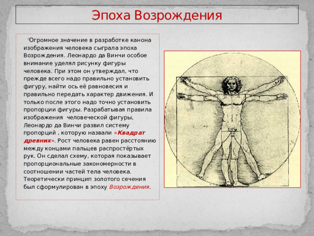 Эпоха Возрождения Огромное значение в разработке канона изображения человека сыграла эпоха Возрождения. Леонардо да Винчи особое внимание уделял рисунку фигуры человека. При этом он утверждал, что прежде всего надо правильно установить фигуру, найти ось её равновесия и правильно передать характер движения. И только после этого надо точно установить пропорции фигуры. Разрабатывая правила изображения человеческой фигуры, Леонардо да Винчи развил систему пропорций , которую назвали « Квадрат древних » . Рост человека равен расстоянию между концами пальцев распростёртых рук. Он сделал схему, которая показывает пропорциональные закономерности в соотношении частей тела человека. Теоретически принцип золотого сечения был сформулирован в эпоху Возрождения . 
