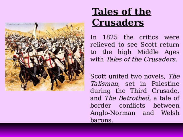 Tales of the Crusaders In 1825 the critics were relieved to see Scott return to the high Middle Ages with Tales of the Crusaders . Scott united two novels, The Talisman , set in Palestine during the Third Crusade, and The Betrothed , a tale of border conflicts between Anglo-Norman and Welsh barons. 