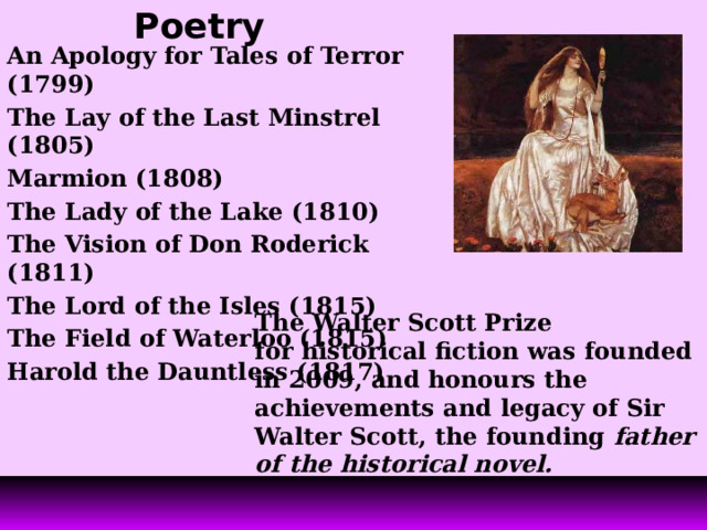 Poetry   An Apology for Tales of Terror (1799) The Lay of the Last Minstrel (1805) Marmion (1808) The Lady of the Lake (1810) The Vision of Don Roderick (1811) The Lord of the Isles (1815) The Field of Waterloo (1815) Harold the Dauntless (1817) The Walter Scott Prize  for historical fiction was founded in 2009, and honours the achievements and legacy of Sir Walter Scott, the founding father of the historical novel.   