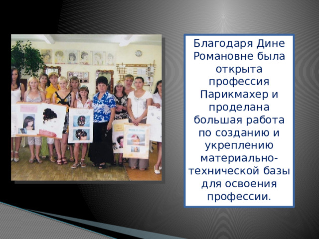 Благодаря Дине Романовне была открыта профессия Парикмахер и проделана большая работа по созданию и укреплению материально-технической базы для освоения профессии.   