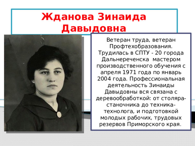 Жданова Зинаида Давыдовна Ветеран труда, ветеран Профтехобразования.  Трудилась в СПТУ - 20 города Дальнереченска  мастером производственного обучения с апреля 1971 года по январь 2004 года. Профессиональная деятельность Зинаиды Давыдовны вся связана с деревообработкой: от столяра-станочника до техника-технолога, и подготовкой молодых рабочих, трудовых резервов Приморского края . 