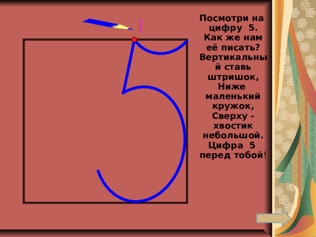 Посмотри на цифру 5. Как же нам её писать?Вертикальный ставь штришок, Ниже маленький кружок, Сверху - хвостик небольшой. Цифра 5 перед тобой ! 