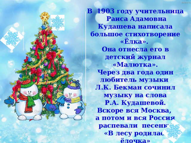 В 1903 году учительница Раиса Адамовна Кудашева написала большое стихотворение «Ёлка». Она отнесла его в детский журнал «Малютка». Через два года один любитель музыки Л.К. Бекман сочинил музыку на слова  Р.А. Кудашевой. Вскоре вся Москва, а потом и вся Россия распевали песенку  «В лесу родилась ёлочка» 