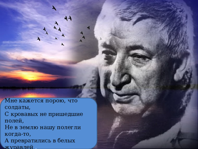 Мне кажется порою, что солдаты, С кровавых не пришедшие полей, Не в землю нашу полегли когда-то, А превратились в белых журавлей . 