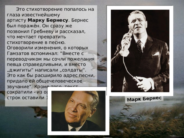 Марк Бернес  Это стихотворение попалось на глаза известнейшему артисту  Марку Бернесу . Бернес был поражён. Он сразу же позвонил Гребневу и рассказал, что мечтает превратить стихотворение в песню.  Оговорили изменения, о которых Гамзатов вспоминал: 