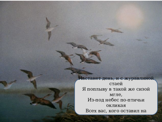 Настанет день, и с журавлиной стаей Я поплыву в такой же сизой мгле, Из-под небес по-птичьи окликая Всех вас, кого оставил на земле . 