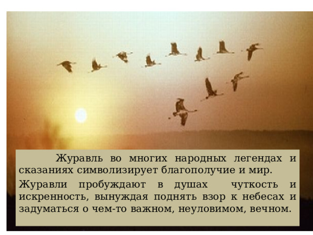  Журавль во многих народных легендах и сказаниях символизирует благополучие и мир. Журавли пробуждают в душах чуткость и искренность, вынуждая поднять взор к небесах и задуматься о чем-то важном, неуловимом, вечном. 