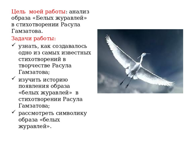 Цель моей работы : анализ образа «Белых журавлей» в стихотворении Расула Гамзатова. Задачи работы: узнать, как создавалось одно из самых известных стихотворений в творчестве Расула Гамзатова; изучить историю появления образа «белых журавлей» в стихотворении Расула Гамзатова; рассмотреть символику образа «белых журавлей». 