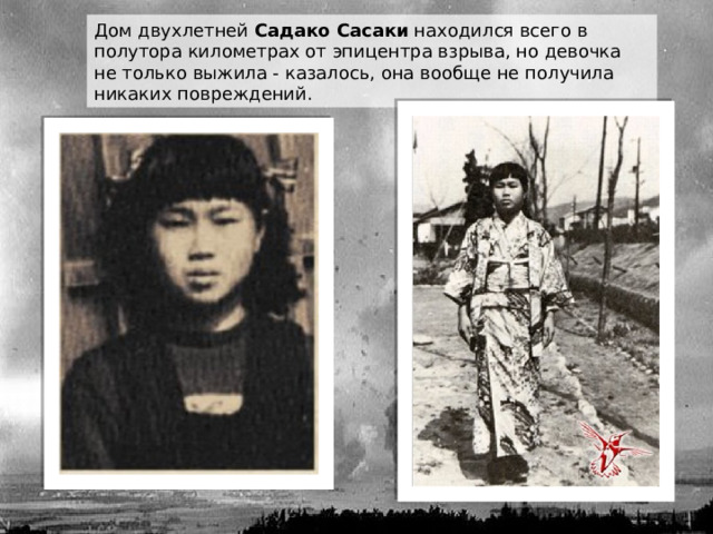 Дом двухлетней  Садако Сасаки  находился всего в полутора километрах от эпицентра взрыва, но девочка не только выжила - казалось, она вообще не получила никаких повреждений. 