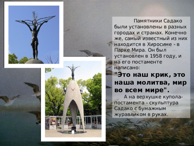    Памятники Садако были установлены в разных городах и странах. Конечно же, самый известный из них находится в Хиросиме - в Парке Мира. Он был установлен в 1958 году, и на его постаменте написано: 