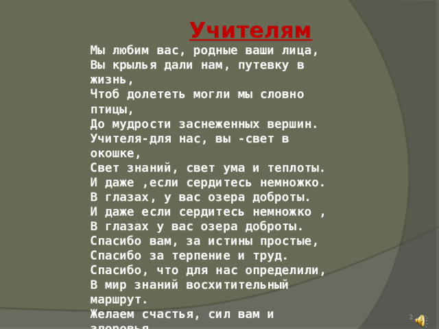  Учителям  Мы любим вас, родные ваши лица, Вы крылья дали нам, путевку в жизнь, Чтоб долететь могли мы словно птицы, До мудрости заснеженных вершин. Учителя-для нас, вы -свет в окошке, Свет знаний, свет ума и теплоты. И даже ,если сердитесь немножко. В глазах, у вас озера доброты. И даже если сердитесь немножко , В глазах у вас озера доброты. Спасибо вам, за истины простые, Спасибо за терпение и труд. Спасибо, что для нас определили, В мир знаний восхитительный маршрут. Желаем счастья, сил вам и здоровья, Цветов,успеха,радости,любви, Учеников веселое сословье, Мечтаем, чтобы вечно жили Вы,  