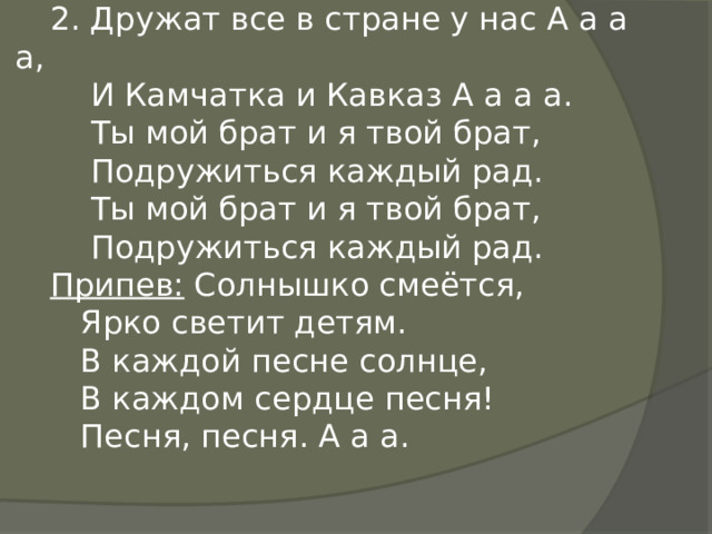 2. Дружат все в стране у нас А а а а,  И Камчатка и Кавказ А а а а.  Ты мой брат и я твой брат,  Подружиться каждый рад.  Ты мой брат и я твой брат,  Подружиться каждый рад. Припев: Солнышко смеётся,  Ярко светит детям.  В каждой песне солнце,  В каждом сердце песня!  Песня, песня. А а а. 