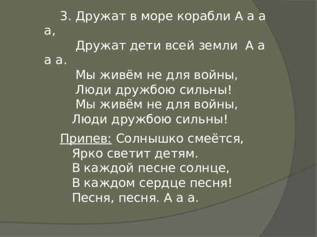 3. Дружат в море корабли А а а а,  Дружат дети всей земли А а а а.  Мы живём не для войны,  Люди дружбою сильны!  Мы живём не для войны,  Люди дружбою сильны! Припев: Солнышко смеётся,  Ярко светит детям.  В каждой песне солнце,  В каждом сердце песня!  Песня, песня. А а а. 