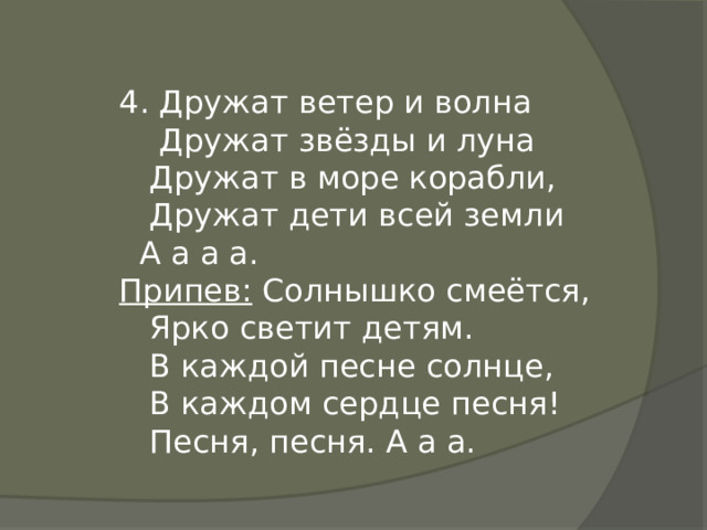 4. Дружат ветер и волна  Дружат звёзды и луна  Дружат в море корабли,  Дружат дети всей земли  А а а а. Припев: Солнышко смеётся,  Ярко светит детям.  В каждой песне солнце,  В каждом сердце песня!  Песня, песня. А а а. 