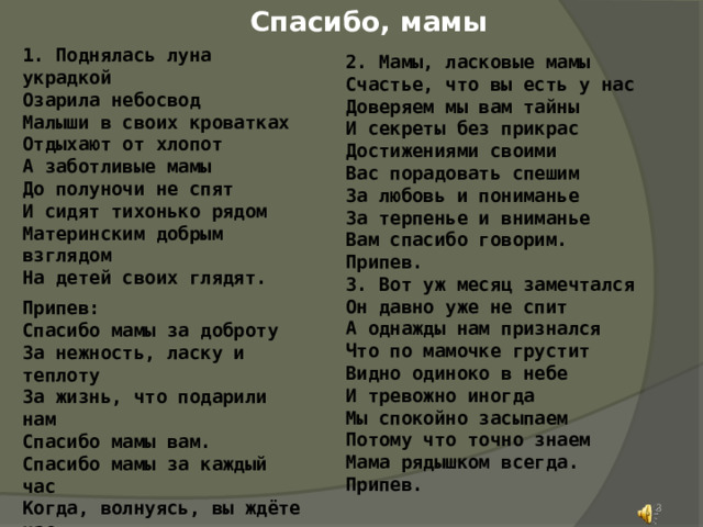 Спасибо, мамы 1. Поднялась луна украдкой Озарила небосвод Малыши в своих кроватках Отдыхают от хлопот А заботливые мамы До полуночи не спят И сидят тихонько рядом Материнским добрым взглядом На детей своих глядят. Припев: Спасибо мамы за доброту За нежность, ласку и теплоту За жизнь, что подарили нам Спасибо мамы вам. Спасибо мамы за каждый час Когда, волнуясь, вы ждёте нас. Что всё прощаете вы нам Спасибо мамы вам. 2. Мамы, ласковые мамы Счастье, что вы есть у нас Доверяем мы вам тайны И секреты без прикрас Достижениями своими Вас порадовать спешим За любовь и пониманье За терпенье и вниманье Вам спасибо говорим. Припев. 3. Вот уж месяц замечтался Он давно уже не спит А однажды нам признался Что по мамочке грустит Видно одиноко в небе И тревожно иногда Мы спокойно засыпаем Потому что точно знаем Мама рядышком всегда. Припев.  