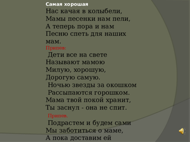 Самая хорошая Нас качая в колыбели, Мамы песенки нам пели, А теперь пора и нам Песню спеть для наших мам. Припев:  Дети все на свете Называют мамою Милую, хорошую, Дорогую самую.  Ночью звезды за окошком  Рассыпаются горошком. Мама твой покой хранит, Ты заснул - она не спит.  Припев.  Подрастем и будем сами Мы заботиться о маме, А пока доставим ей Радость песенкой своей. 