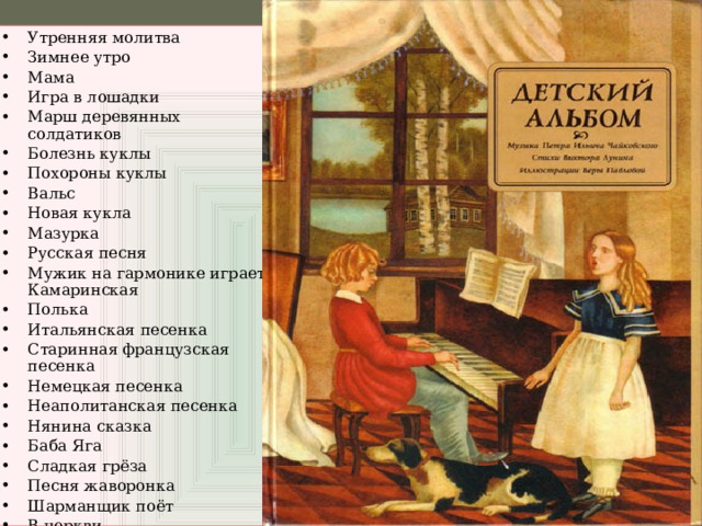 Утренняя молитва Зимнее утро Мама Игра в лошадки Марш деревянных солдатиков Болезнь куклы Похороны куклы Вальс Новая кукла Мазурка Русская песня Мужик на гармонике играет Камаринская Полька Итальянская песенка Старинная французская песенка Немецкая песенка Неаполитанская песенка Нянина сказка Баба Яга Сладкая грёза Песня жаворонка Шарманщик поёт В церкви 