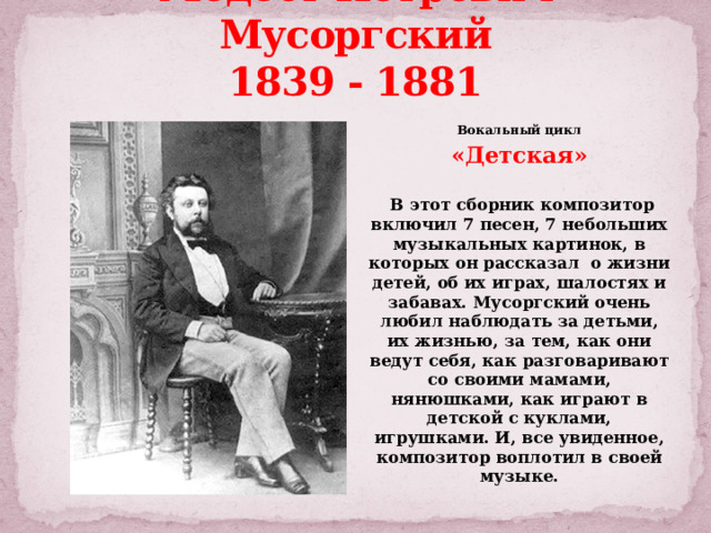 Модест Петрович Мусоргский  1839 - 1881 Вокальный цикл «Детская»   В этот сборник композитор включил 7 песен, 7 небольших музыкальных картинок, в которых он рассказал о жизни детей, об их играх, шалостях и забавах. Мусоргский очень любил наблюдать за детьми, их жизнью, за тем, как они ведут себя, как разговаривают со своими мамами, нянюшками, как играют в детской с куклами, игрушками. И, все увиденное, композитор воплотил в своей музыке. 