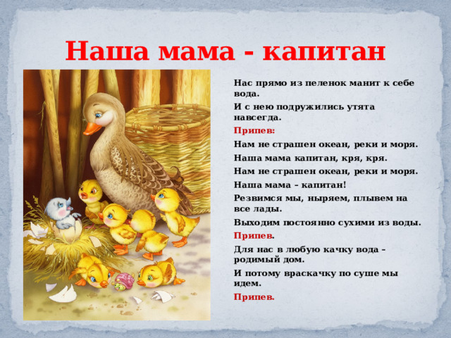 Наша мама - капитан Нас прямо из пеленок манит к себе вода. И с нею подружились утята навсегда. Припев: Нам не страшен океан, реки и моря. Наша мама капитан, кря, кря. Нам не страшен океан, реки и моря. Наша мама – капитан! Резвимся мы, ныряем, плывем на все лады. Выходим постоянно сухими из воды. Припев . Для нас в любую качку вода – родимый дом. И потому враскачку по суше мы идем. Припев. 