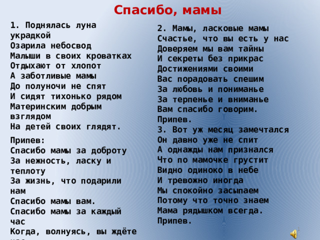 Спасибо, мамы 1. Поднялась луна украдкой Озарила небосвод Малыши в своих кроватках Отдыхают от хлопот А заботливые мамы До полуночи не спят И сидят тихонько рядом Материнским добрым взглядом На детей своих глядят. Припев: Спасибо мамы за доброту За нежность, ласку и теплоту За жизнь, что подарили нам Спасибо мамы вам. Спасибо мамы за каждый час Когда, волнуясь, вы ждёте нас. Что всё прощаете вы нам Спасибо мамы вам. 2. Мамы, ласковые мамы Счастье, что вы есть у нас Доверяем мы вам тайны И секреты без прикрас Достижениями своими Вас порадовать спешим За любовь и пониманье За терпенье и вниманье Вам спасибо говорим. Припев. 3. Вот уж месяц замечтался Он давно уже не спит А однажды нам признался Что по мамочке грустит Видно одиноко в небе И тревожно иногда Мы спокойно засыпаем Потому что точно знаем Мама рядышком всегда. Припев.  
