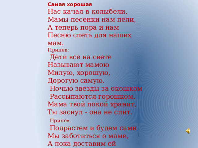 Самая хорошая Нас качая в колыбели, Мамы песенки нам пели, А теперь пора и нам Песню спеть для наших мам. Припев:  Дети все на свете Называют мамою Милую, хорошую, Дорогую самую.  Ночью звезды за окошком  Рассыпаются горошком. Мама твой покой хранит, Ты заснул - она не спит.  Припев.  Подрастем и будем сами Мы заботиться о маме, А пока доставим ей Радость песенкой своей. 
