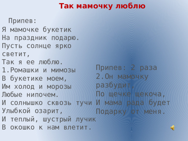 Так мамочку люблю  Припев: Я мамочке букетик На праздник подарю. Пусть солнце ярко светит, Так я ее люблю. 1.Ромашки и мимозы В букетике моем, Им холод и морозы Любые нипочем. И солнышко сквозь тучи Улыбкой озарит, И теплый, шустрый лучик В окошко к нам влетит. Припев: 2 раза 2.Он мамочку разбудит, По щечке щекоча, И мама рада будет Подарку от меня. 
